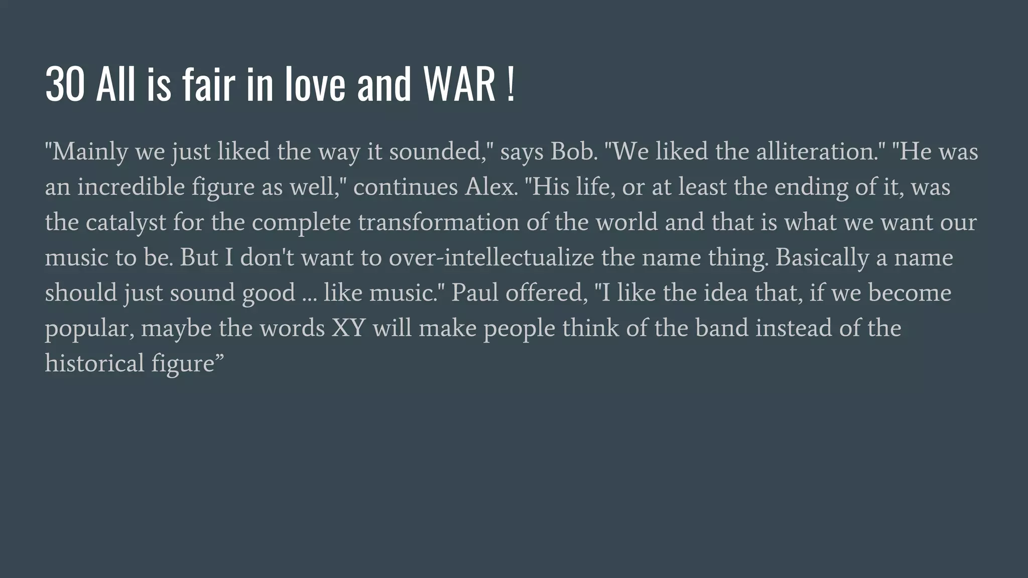 30 All is fair in love and WAR !
"Mainly we just liked the way it sounded," says Bob. "We liked the alliteration." "He was
an incredible figure as well," continues Alex. "His life, or at least the ending of it, was
the catalyst for the complete transformation of the world and that is what we want our
music to be. But I don't want to over-intellectualize the name thing. Basically a name
should just sound good … like music." Paul offered, "I like the idea that, if we become
popular, maybe the words XY will make people think of the band instead of the
historical figure”
 
