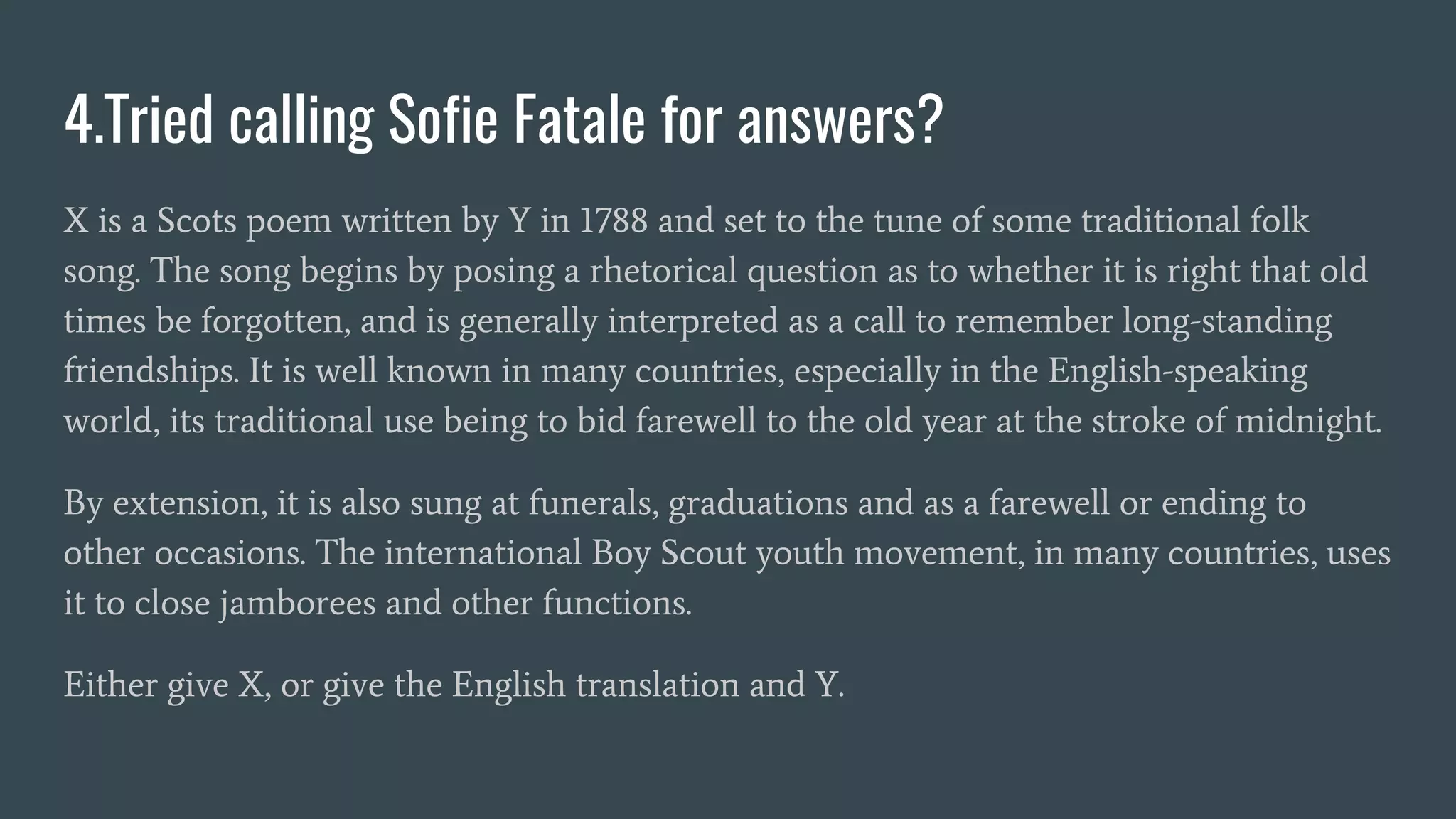 4.Tried calling Sofie Fatale for answers?
X is a Scots poem written by Y in 1788 and set to the tune of some traditional folk
song. The song begins by posing a rhetorical question as to whether it is right that old
times be forgotten, and is generally interpreted as a call to remember long-standing
friendships. It is well known in many countries, especially in the English-speaking
world, its traditional use being to bid farewell to the old year at the stroke of midnight.
By extension, it is also sung at funerals, graduations and as a farewell or ending to
other occasions. The international Boy Scout youth movement, in many countries, uses
it to close jamborees and other functions.
Either give X, or give the English translation and Y.
 