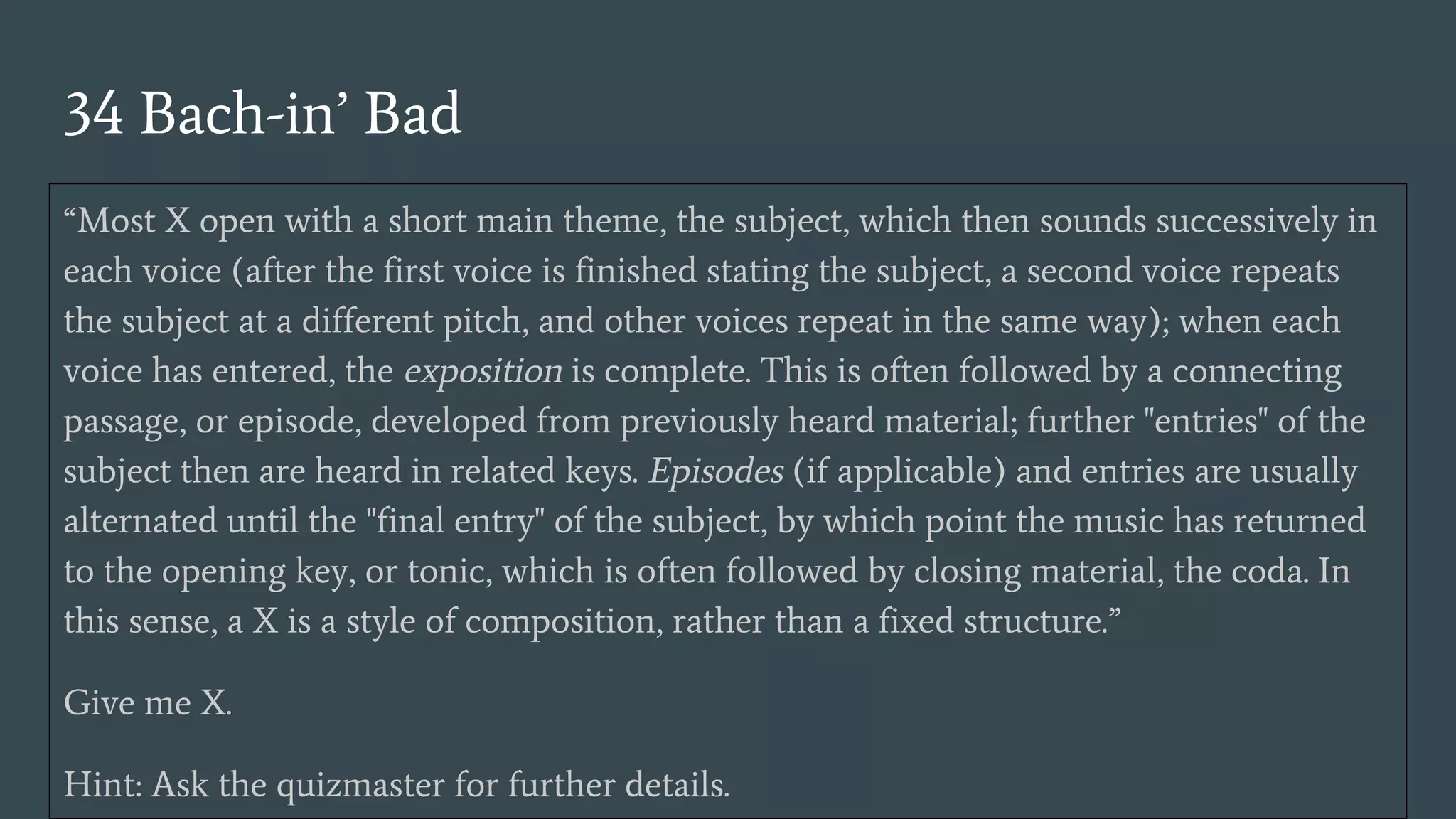 34 Bach-in’ Bad
“Most X open with a short main theme, the subject, which then sounds successively in
each voice (after the first voice is finished stating the subject, a second voice repeats
the subject at a different pitch, and other voices repeat in the same way); when each
voice has entered, the exposition is complete. This is often followed by a connecting
passage, or episode, developed from previously heard material; further "entries" of the
subject then are heard in related keys. Episodes (if applicable) and entries are usually
alternated until the "final entry" of the subject, by which point the music has returned
to the opening key, or tonic, which is often followed by closing material, the coda. In
this sense, a X is a style of composition, rather than a fixed structure.”
Give me X.
Hint: Ask the quizmaster for further details.
 