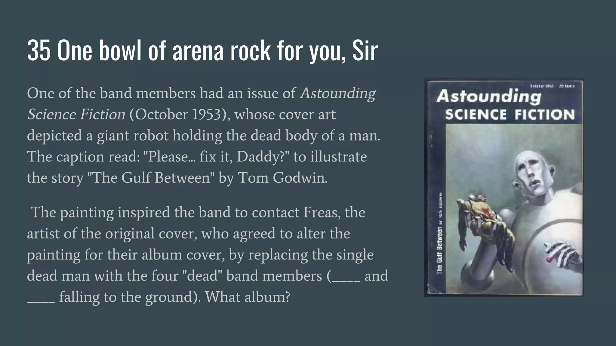 35 One bowl of arena rock for you, Sir
One of the band members had an issue of Astounding
Science Fiction (October 1953), whose cover art
depicted a giant robot holding the dead body of a man.
The caption read: "Please... fix it, Daddy?" to illustrate
the story "The Gulf Between" by Tom Godwin.
The painting inspired the band to contact Freas, the
artist of the original cover, who agreed to alter the
painting for their album cover, by replacing the single
dead man with the four "dead" band members (____ and
____ falling to the ground). What album?
 