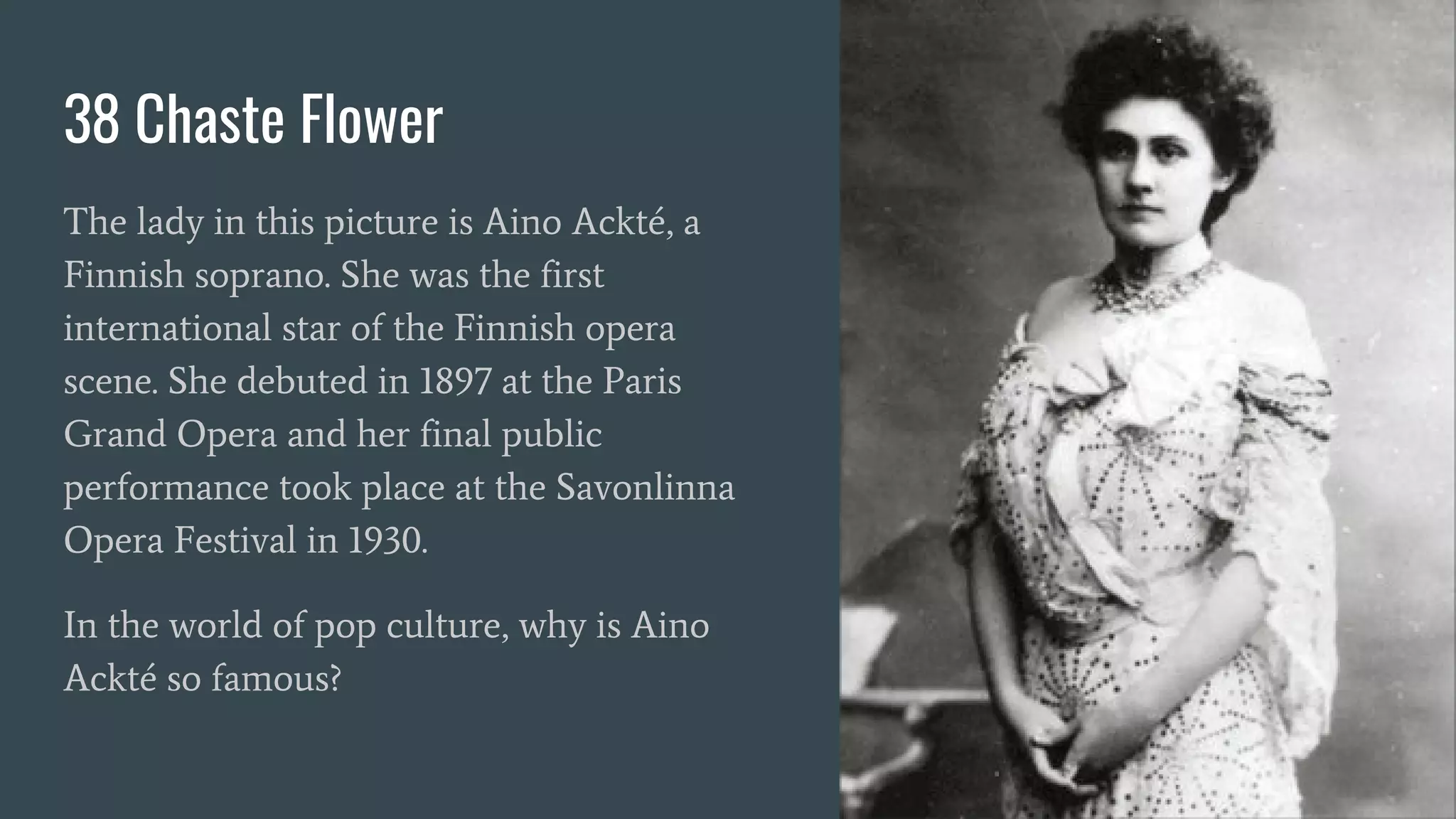 38 Chaste Flower
The lady in this picture is Aino Ackté, a
Finnish soprano. She was the first
international star of the Finnish opera
scene. She debuted in 1897 at the Paris
Grand Opera and her final public
performance took place at the Savonlinna
Opera Festival in 1930.
In the world of pop culture, why is Aino
Ackté so famous?
 