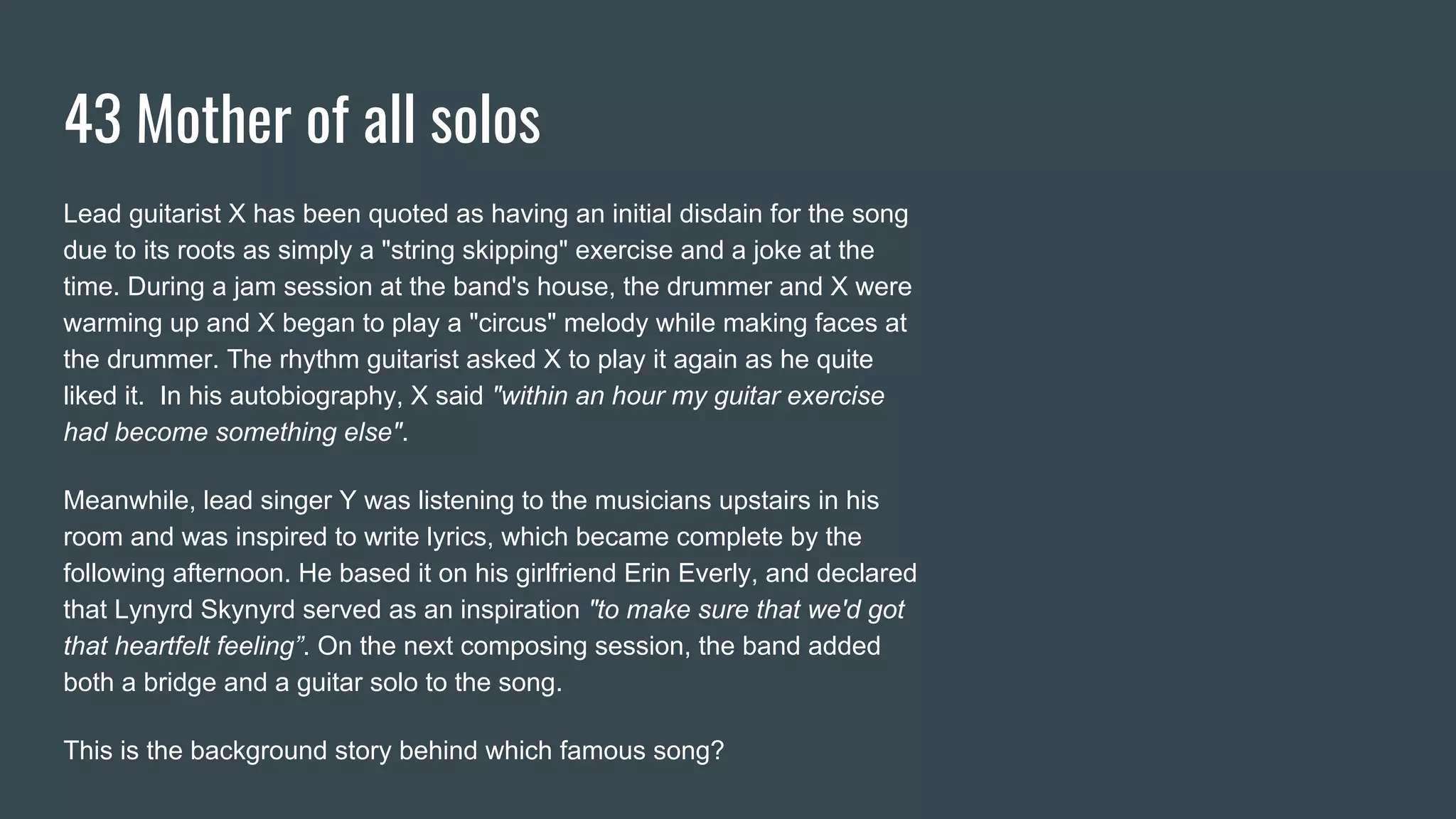 43 Mother of all solos
Lead guitarist X has been quoted as having an initial disdain for the song
due to its roots as simply a "string skipping" exercise and a joke at the
time. During a jam session at the band's house, the drummer and X were
warming up and X began to play a "circus" melody while making faces at
the drummer. The rhythm guitarist asked X to play it again as he quite
liked it. In his autobiography, X said "within an hour my guitar exercise
had become something else".
Meanwhile, lead singer Y was listening to the musicians upstairs in his
room and was inspired to write lyrics, which became complete by the
following afternoon. He based it on his girlfriend Erin Everly, and declared
that Lynyrd Skynyrd served as an inspiration "to make sure that we'd got
that heartfelt feeling”. On the next composing session, the band added
both a bridge and a guitar solo to the song.
This is the background story behind which famous song?
 