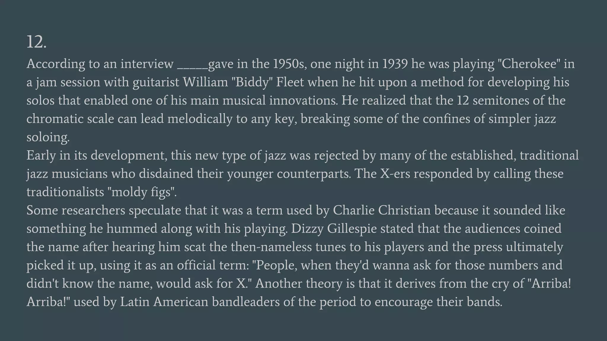 12.
According to an interview _____gave in the 1950s, one night in 1939 he was playing "Cherokee" in
a jam session with guitarist William "Biddy" Fleet when he hit upon a method for developing his
solos that enabled one of his main musical innovations. He realized that the 12 semitones of the
chromatic scale can lead melodically to any key, breaking some of the confines of simpler jazz
soloing.
Early in its development, this new type of jazz was rejected by many of the established, traditional
jazz musicians who disdained their younger counterparts. The X-ers responded by calling these
traditionalists "moldy figs".
Some researchers speculate that it was a term used by Charlie Christian because it sounded like
something he hummed along with his playing. Dizzy Gillespie stated that the audiences coined
the name after hearing him scat the then-nameless tunes to his players and the press ultimately
picked it up, using it as an official term: "People, when they'd wanna ask for those numbers and
didn't know the name, would ask for X." Another theory is that it derives from the cry of "Arriba!
Arriba!" used by Latin American bandleaders of the period to encourage their bands.
 