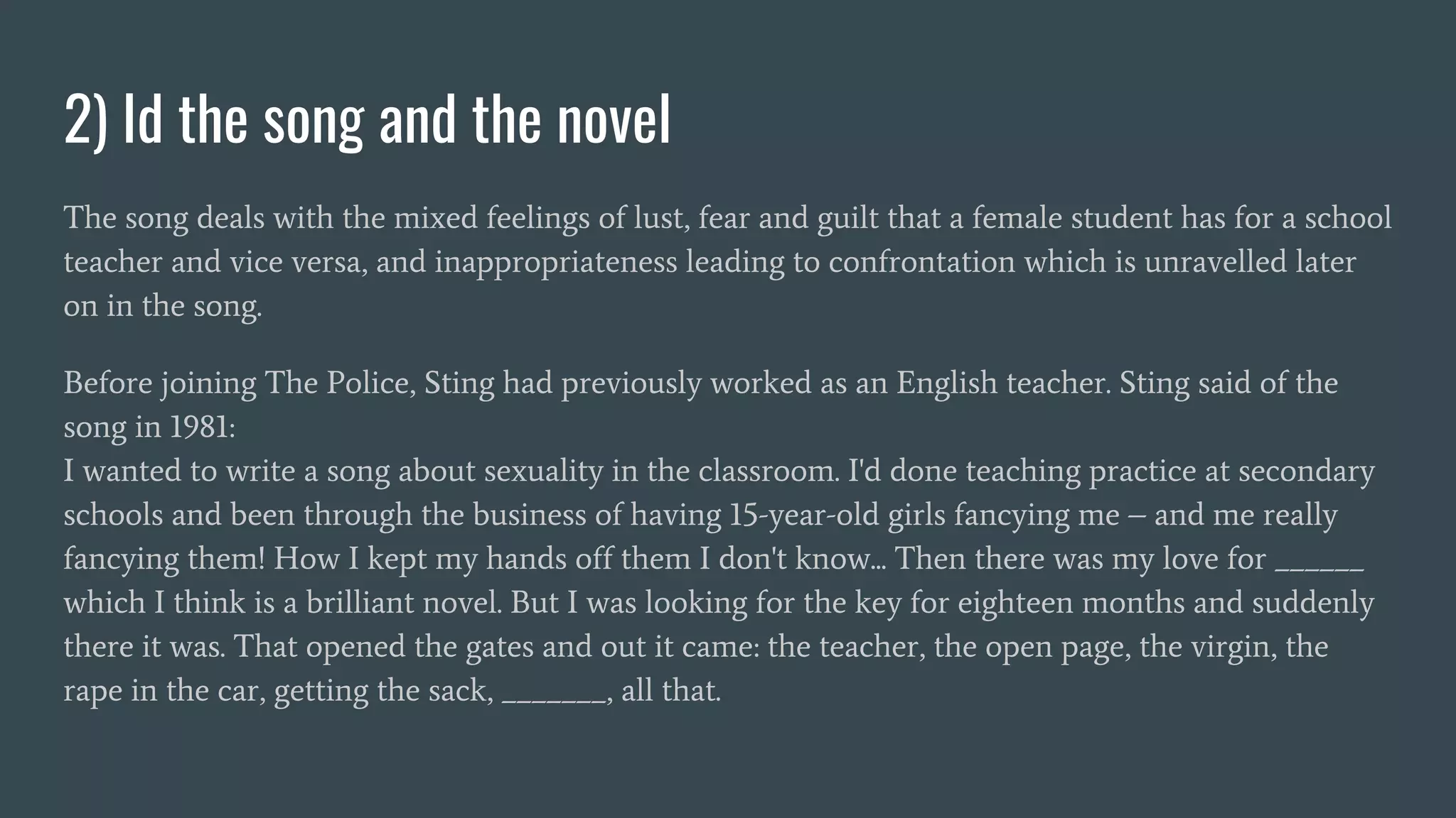 2) Id the song and the novel
The song deals with the mixed feelings of lust, fear and guilt that a female student has for a school
teacher and vice versa, and inappropriateness leading to confrontation which is unravelled later
on in the song.
Before joining The Police, Sting had previously worked as an English teacher. Sting said of the
song in 1981:
I wanted to write a song about sexuality in the classroom. I'd done teaching practice at secondary
schools and been through the business of having 15-year-old girls fancying me – and me really
fancying them! How I kept my hands off them I don't know... Then there was my love for ______
which I think is a brilliant novel. But I was looking for the key for eighteen months and suddenly
there it was. That opened the gates and out it came: the teacher, the open page, the virgin, the
rape in the car, getting the sack, _______, all that.
 