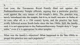 6.
Last year, the Travancore Royal Family filed suit against the
Padmanabhaswamy Temple officials, arguing that a particular practice
went against the very nature of the temple’s deity. The practice was
newly introduced into the temple, but it is, in itself, not new in India; at
its core, after all, is a 15th century hymn, and the practice has been
avidly followed across South India since the late 1960s. Still, the family
said, it is not appropriate to the Padmanabhaswamy Temple deity’s “yoga
nidra,” even if it is appropriate in other temples.
What was the family’s objection? What happened in the late 1960s to
propel this practice into such popularity?
 