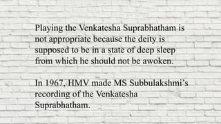 Playing the Venkatesha Suprabhatham is
not appropriate because the deity is
supposed to be in a state of deep sleep
from which he should not be awoken.
In 1967, HMV made MS Subbulakshmi’s
recording of the Venkatesha
Suprabhatham.
 
