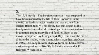 8.
The 1954 movie – The barefoot contessa – was supposed to
have been inspired by the life of Rita Hayworth. In the
movie, the lead character marries an Italian count from
ancient Italian family. This family had this slogan as it’s
family motto. In real world, this slogan in it’s variousforms
is common among many Eu old families. Back to the
movie...composer Jay Livingston & Ray Evans saw the movie
& from the slogan, wrote a song which won them an Oscar
in 1956. This song in some shape & form has been covered
a wide range of artists like Sly & Family stone and A.R.
Rahman. Which song?
 