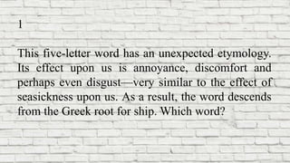 1
This five-letter word has an unexpected etymology.
Its effect upon us is annoyance, discomfort and
perhaps even disgust—very similar to the effect of
seasickness upon us. As a result, the word descends
from the Greek root for ship. Which word?
 