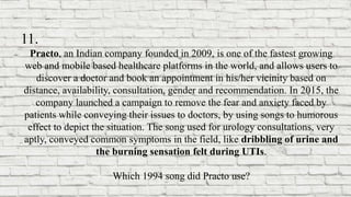 11.
Practo, an Indian company founded in 2009, is one of the fastest growing
web and mobile based healthcare platforms in the world, and allows users to
discover a doctor and book an appointment in his/her vicinity based on
distance, availability, consultation, gender and recommendation. In 2015, the
company launched a campaign to remove the fear and anxiety faced by
patients while conveying their issues to doctors, by using songs to humorous
effect to depict the situation. The song used for urology consultations, very
aptly, conveyed common symptoms in the field, like dribbling of urine and
the burning sensation felt during UTIs.
Which 1994 song did Practo use?
 
