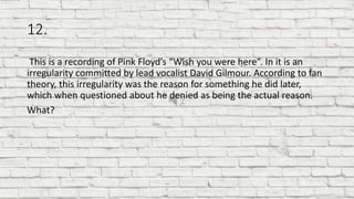 12.
This is a recording of Pink Floyd’s “Wish you were here”. In it is an
irregularity committed by lead vocalist David Gilmour. According to fan
theory, this irregularity was the reason for something he did later,
which when questioned about he denied as being the actual reason.
What?
 
