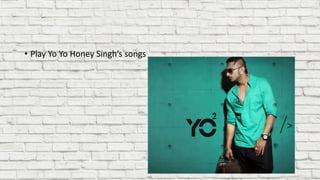 • Play Yo Yo Honey Singh’s songs
 