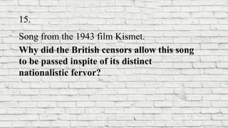 15.
Song from the 1943 film Kismet.
Why did the British censors allow this song
to be passed inspite of its distinct
nationalistic fervor?
 