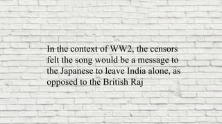 In the context of WW2, the censors
felt the song would be a message to
the Japanese to leave India alone, as
opposed to the British Raj
 