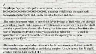 3
●Belphegor's prime is the palindromic prime number
1000000000000066600000000000001, a number which reads the same both
backwards and forwards and is only divisible by itself and one.
●The name Belphegor refers to one of the Seven Princes of Hell, who was charged
with helping people make ingenious inventions and discoveries. The number itself
contains superstitious elements that have given it its name: the number 666 at the
heart of Belphegor's Prime is widely associated as being the _ _ _ _, used in
symbolism to represent one of the creatures in the Apocalypse or, more
commonly, the Devil.
●This number is surrounded on either side by thirteen zeroes, with thirteen itself
long regarded superstitiously as an unlucky number. Also, it in total has 31 digits,
which is thirteen backwards.FITB
 