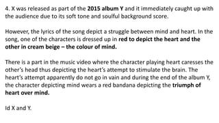 4. X was released as part of the 2015 album Y and it immediately caught up with
the audience due to its soft tone and soulful background score.
However, the lyrics of the song depict a struggle between mind and heart. In the
song, one of the characters is dressed up in red to depict the heart and the
other in cream beige – the colour of mind.
There is a part in the music video where the character playing heart caresses the
other’s head thus depicting the heart’s attempt to stimulate the brain. The
heart’s attempt apparently do not go in vain and during the end of the album Y,
the character depicting mind wears a red bandana depicting the triumph of
heart over mind.
Id X and Y.
 