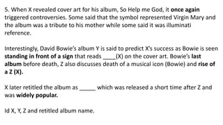 5. When X revealed cover art for his album, So Help me God, it once again
triggered controversies. Some said that the symbol represented Virgin Mary and
the album was a tribute to his mother while some said it was illuminati
reference.
Interestingly, David Bowie’s album Y is said to predict X’s success as Bowie is seen
standing in front of a sign that reads ____(X) on the cover art. Bowie’s last
album before death, Z also discusses death of a musical icon (Bowie) and rise of
a Z (X).
X later retitled the album as _____ which was released a short time after Z and
was widely popular.
Id X, Y, Z and retitled album name.
 