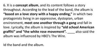 6. X is a concept album, and its content follows a story
throughout. According to the lead of the band, the album is
“based on a love story with a happy ending,” in which two
protagonists living in an oppressive, dystopian, urban
environment, meet one another through a gang and fall in
love. Lyrically, the album is inspired by “old school American
graffiti” and “the white rose movement”. ____ also said the
album was influenced by HBO’s The Wire.
Id the band and the album.
 