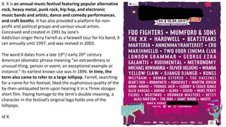 8. X is an annual music festival featuring popular alternative
rock, heavy metal, punk rock, hip hop, and electronic
music bands and artists, dance and comedy performances,
and craft booths. It has also provided a platform for non-
profit and political groups and various visual artists.
Conceived and created in 1991 by Jane's
Addiction singer Perry Farrell as a farewell tour for his band, X
ran annually until 1997, and was revived in 2003.
The word X dates from a late 19th/ early 20th century
American idiomatic phrase meaning “an extraordinary or
unusual thing, person or event; an exceptional example or
instance.” Its earliest known use was in 1896. In time, the
term also came to refer to a large lollipop. Farrell, searching
for a name for his festival, liked the euphonious quality of the
by-then-antiquated term upon hearing it in a Three stooges
short film. Paying homage to the term’s double meaning, a
character in the festival’s original logo holds one of the
lollipops.
Id X.
 
