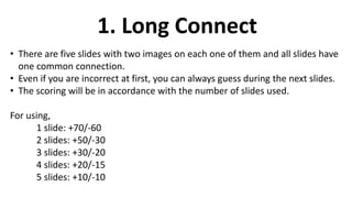 1. Long Connect
• There are five slides with two images on each one of them and all slides have
one common connection.
• Even if you are incorrect at first, you can always guess during the next slides.
• The scoring will be in accordance with the number of slides used.
For using,
1 slide: +70/-60
2 slides: +50/-30
3 slides: +30/-20
4 slides: +20/-15
5 slides: +10/-10
 