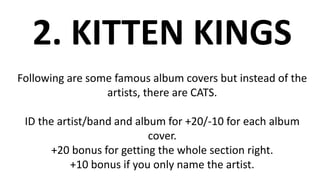 2. KITTEN KINGS
Following are some famous album covers but instead of the
artists, there are CATS.
ID the artist/band and album for +20/-10 for each album
cover.
+20 bonus for getting the whole section right.
+10 bonus if you only name the artist.
 