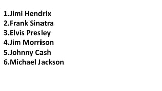 1.Jimi Hendrix
2.Frank Sinatra
3.Elvis Presley
4.Jim Morrison
5.Johnny Cash
6.Michael Jackson
 