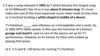 1.X was a song released in 1991 by Y which became the longest song
to hit Billboard’s Top 10 as it was about 9 minutes long. X’s music
video was one of the most expensive music video made at that time
as it involved building a white chapel in middle of a desert.
Y’s frontman _____ was infamous as a homophobic and a racist. So,
in 1992 MTV VMAs award, A who was the frontman of a famous
grunge rock band B, spat on one of the pianos set up for Y’s
performance. However, to A’s horror, Sir Elton John ended up
playing that piano.
Id X, Y, A and B. +20 bonus for naming Y’s frontman.
 