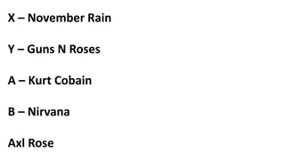 X – November Rain
Y – Guns N Roses
A – Kurt Cobain
B – Nirvana
Axl Rose
 