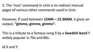 2. The ‘man’ command in Unix is to redirect manual
pages of various other commands used in Unix.
However, if used between 12AM – 12.30AM, it gives an
output, “gimme, gimme, gimme”.
This is a tribute to a famous song X by a Swedish band Y
widely popular in 70s and 80s.
Id X and Y.
 