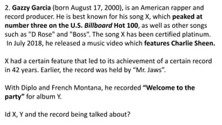 2. Gazzy Garcia (born August 17, 2000), is an American rapper and
record producer. He is best known for his song X, which peaked at
number three on the U.S. Billboard Hot 100, as well as other songs
such as "D Rose" and "Boss“. The song X has been certified platinum.
In July 2018, he released a music video which features Charlie Sheen.
X had a certain feature that led to its achievement of a certain record
in 42 years. Earlier, the record was held by “Mr. Jaws”.
With Diplo and French Montana, he recorded “Welcome to the
party” for album Y.
Id X, Y and the record being talked about?
 