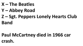 X – The Beatles
Y – Abbey Road
Z – Sgt. Peppers Lonely Hearts Club
Band
Paul McCartney died in 1966 car
crash.
 