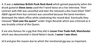 4. X was a notorious British Punk Rock Band which gained popularity when the
drunk guitarist Steve Jones used the f-word twice on a live interview. Their
contract with EMI was cancelled and later the released a diss track titled “EMI”.
A&M signed them but contract was cancelled because the band members
destroyed the labels office while celebrating the record deal. Eventually they
released “God save the queen” under Virgin Records which was criticised as it
was brutally critical of the Queen.
X are also famous for a gig that they did in Lesser Free Trade Hall, Manchester
which was documented in David Nolan’s book, I swear I was there.
Id X and give the reason due to which the mentioned gig was so important.
 