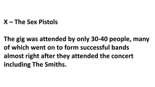X – The Sex Pistols
The gig was attended by only 30-40 people, many
of which went on to form successful bands
almost right after they attended the concert
including The Smiths.
 