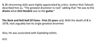 5. X’s drumming skills were highly appreciated by critics. Author Nick Talevski
described him as, “The greatest drummer in rock” adding that “He was to the
drums what Jimi Hendrix was to the guitar.”
The Rock and Roll Hall Of Fame : First 25 years said, With the death of X in
1978, rock arguably lost its single greatest drummer.
Also, He was associated with Exploding toilets.
Id X.
 