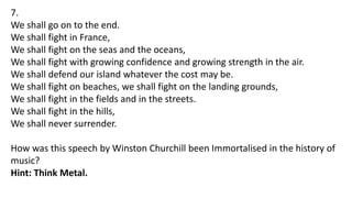 7.
We shall go on to the end.
We shall fight in France,
We shall fight on the seas and the oceans,
We shall fight with growing confidence and growing strength in the air.
We shall defend our island whatever the cost may be.
We shall fight on beaches, we shall fight on the landing grounds,
We shall fight in the fields and in the streets.
We shall fight in the hills,
We shall never surrender.
How was this speech by Winston Churchill been Immortalised in the history of
music?
Hint: Think Metal.
 