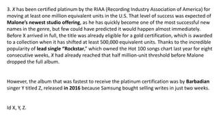 3. X has been certified platinum by the RIAA (Recording Industry Association of America) for
moving at least one million equivalent units in the U.S. That level of success was expected of
Malone’s newest studio offering, as he has quickly become one of the most successful new
names in the genre, but few could have predicted it would happen almost immediately.
Before X arrived in full, the title was already eligible for a gold certification, which is awarded
to a collection when it has shifted at least 500,000 equivalent units. Thanks to the incredible
popularity of lead single “Rockstar,” which owned the Hot 100 songs chart last year for eight
consecutive weeks, X had already reached that half million-unit threshold before Malone
dropped the full album.
However, the album that was fastest to receive the platinum certification was by Barbadian
singer Y titled Z, released in 2016 because Samsung bought selling writes in just two weeks.
Id X, Y, Z.
 