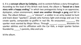 6. X is a concept album by Coldplay, and its content follows a story throughout.
According to the lead of this British rock band, the album is “based on a love
story with a happy ending,” in which two protagonists living in an oppressive,
dystopian, urban environment, meet one another through a gang and fall in
love. The album follows ____, a "silencer", a soldier in an army tasked to hunt
and track down "sparkers", people who harness light and energy and use it to
create sparks, comparable to graffiti in real life. He encounters _______, the
sparker most wanted by Major Minus. Through ______, _______ discovers his
sparker abilities and his affiliation with the Car Kids, a major sparker faction
founded by _____'s parents, Aiko and Lela
Id the album.
 