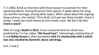 7. In 2002, X did an interview with Diane Sawyer to promote her then
upcoming album. During the prime time special, X spoke about her drug
use and her marriage, among other topics. When asked about the ongoing
drug rumours, she replied, “First of all, Let’s get one thing straight. Crack is
cheap. I make too much money to ever smoke crack. We don’t do that.
Crack is wack”.
After X’s tragic death in 2012, it was rumoured that her death was
predicted by Y in her video, “We found love”. Interestingly, relationship of
X and Bobby Brown is often paralleled with Y’s relationship with Z which
was also clouded by domestic abuse and drugs.
Id X, Y and Z.
 