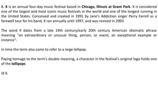 8. X is an annual four-day music festival based in Chicago, Illinois at Grant Park. X is considered
one of the largest and most iconic music festivals in the world and one of the longest running in
the United States. Conceived and created in 1991 by Jane's Addiction singer Perry Farrell as a
farewell tour for his band, X ran annually until 1997, and was revived in 2003.
The word X dates from a late 19th century/early 20th century American idiomatic phrase
meaning "an extraordinary or unusual thing, person, or event; an exceptional example or
instance".
In time the term also came to refer to a large lollipop.
Paying homage to the term's double meaning, a character in the festival's original logo holds one
of the lollipops
Id X.
 