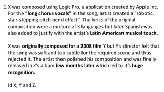 1.X was composed using Logic Pro, a application created by Apple Inc.
For the "long chorus vocals" in the song, artist created a "robotic,
stair-stepping pitch-bend effect”. The lyrics of the original
composition were a mixture of 3 languages but later Spanish was
also added to justify with the artist’s Latin American musical touch.
X was originally composed for a 2008 film Y but Y’s director felt that
the song was soft and too subtle for the required scene and thus
rejected it. The artist then polished his composition and was finally
released in Z’s album few months later which led to it’s huge
recognition.
Id X, Y and Z.
 