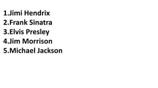 1.Jimi Hendrix
2.Frank Sinatra
3.Elvis Presley
4.Jim Morrison
5.Michael Jackson
 