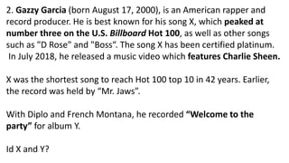 2. Gazzy Garcia (born August 17, 2000), is an American rapper and
record producer. He is best known for his song X, which peaked at
number three on the U.S. Billboard Hot 100, as well as other songs
such as "D Rose" and "Boss“. The song X has been certified platinum.
In July 2018, he released a music video which features Charlie Sheen.
X was the shortest song to reach Hot 100 top 10 in 42 years. Earlier,
the record was held by “Mr. Jaws”.
With Diplo and French Montana, he recorded “Welcome to the
party” for album Y.
Id X and Y?
 