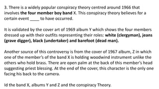 3. There is a widely popular conspiracy theory centred around 1966 that
involves the four member boy band X. This conspiracy theory believes for a
certain event ____ to have occurred.
It is validated by the cover art of 1969 album Y which shows the four members
dressed up with their outfits representing their roles: white (clergyman), jeans
(grave digger), black (undertaker) and barefoot (dead man).
Another source of this controversy is from the cover of 1967 album, Z in which
one of the member’s of the band X is holding woodwind instrument unlike the
others who hold brass. There are open palm at the back of this member’s head
suggesting priest blessing. At the end of the cover, this character is the only one
facing his back to the camera.
Id the band X, albums Y and Z and the conspiracy Theory.
 