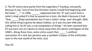 5. The XY name came partly from the Legendary Y Cowboy, and partly
because X was "one of the few Christian names I could find beginning with
the letter ‘__'". In 1990, ______ explained that the “X" part came from a
tailor's shop called X's that he passed on a train. He liked it because it had
"that _____ [Pop] connotation but it was a tailor's shop, and I thought, Well,
this whole thing is gonna be about clothes, so it was my own little joke
calling him X. So XY was a real compilation of things." He later asserted that
XY was born out of a desire to move away from the denim and hippies of the
1960's. Along these lines, some critics assert that _____'s artificial
concoction of a rock star persona was a symbolic critique of the artificiality
seen in the rock world of the time. (sic)
Give XY.
 