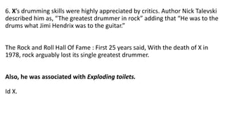 6. X’s drumming skills were highly appreciated by critics. Author Nick Talevski
described him as, “The greatest drummer in rock” adding that “He was to the
drums what Jimi Hendrix was to the guitar.”
The Rock and Roll Hall Of Fame : First 25 years said, With the death of X in
1978, rock arguably lost its single greatest drummer.
Also, he was associated with Exploding toilets.
Id X.
 
