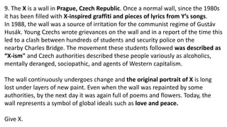 9. The X is a wall in Prague, Czech Republic. Once a normal wall, since the 1980s
it has been filled with X-inspired graffiti and pieces of lyrics from Y’s songs.
In 1988, the wall was a source of irritation for the communist regime of Gustáv
Husák. Young Czechs wrote grievances on the wall and in a report of the time this
led to a clash between hundreds of students and security police on the
nearby Charles Bridge. The movement these students followed was described as
“X-ism" and Czech authorities described these people variously as alcoholics,
mentally deranged, sociopathic, and agents of Western capitalism.
The wall continuously undergoes change and the original portrait of X is long
lost under layers of new paint. Even when the wall was repainted by some
authorities, by the next day it was again full of poems and flowers. Today, the
wall represents a symbol of global ideals such as love and peace.
Give X.
 