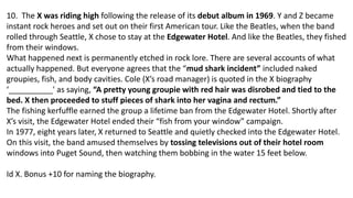 10. The X was riding high following the release of its debut album in 1969. Y and Z became
instant rock heroes and set out on their first American tour. Like the Beatles, when the band
rolled through Seattle, X chose to stay at the Edgewater Hotel. And like the Beatles, they fished
from their windows.
What happened next is permanently etched in rock lore. There are several accounts of what
actually happened. But everyone agrees that the “mud shark incident” included naked
groupies, fish, and body cavities. Cole (X’s road manager) is quoted in the X biography
‘__________' as saying, “A pretty young groupie with red hair was disrobed and tied to the
bed. X then proceeded to stuff pieces of shark into her vagina and rectum.”
The fishing kerfuffle earned the group a lifetime ban from the Edgewater Hotel. Shortly after
X’s visit, the Edgewater Hotel ended their “fish from your window” campaign.
In 1977, eight years later, X returned to Seattle and quietly checked into the Edgewater Hotel.
On this visit, the band amused themselves by tossing televisions out of their hotel room
windows into Puget Sound, then watching them bobbing in the water 15 feet below.
Id X. Bonus +10 for naming the biography.
 