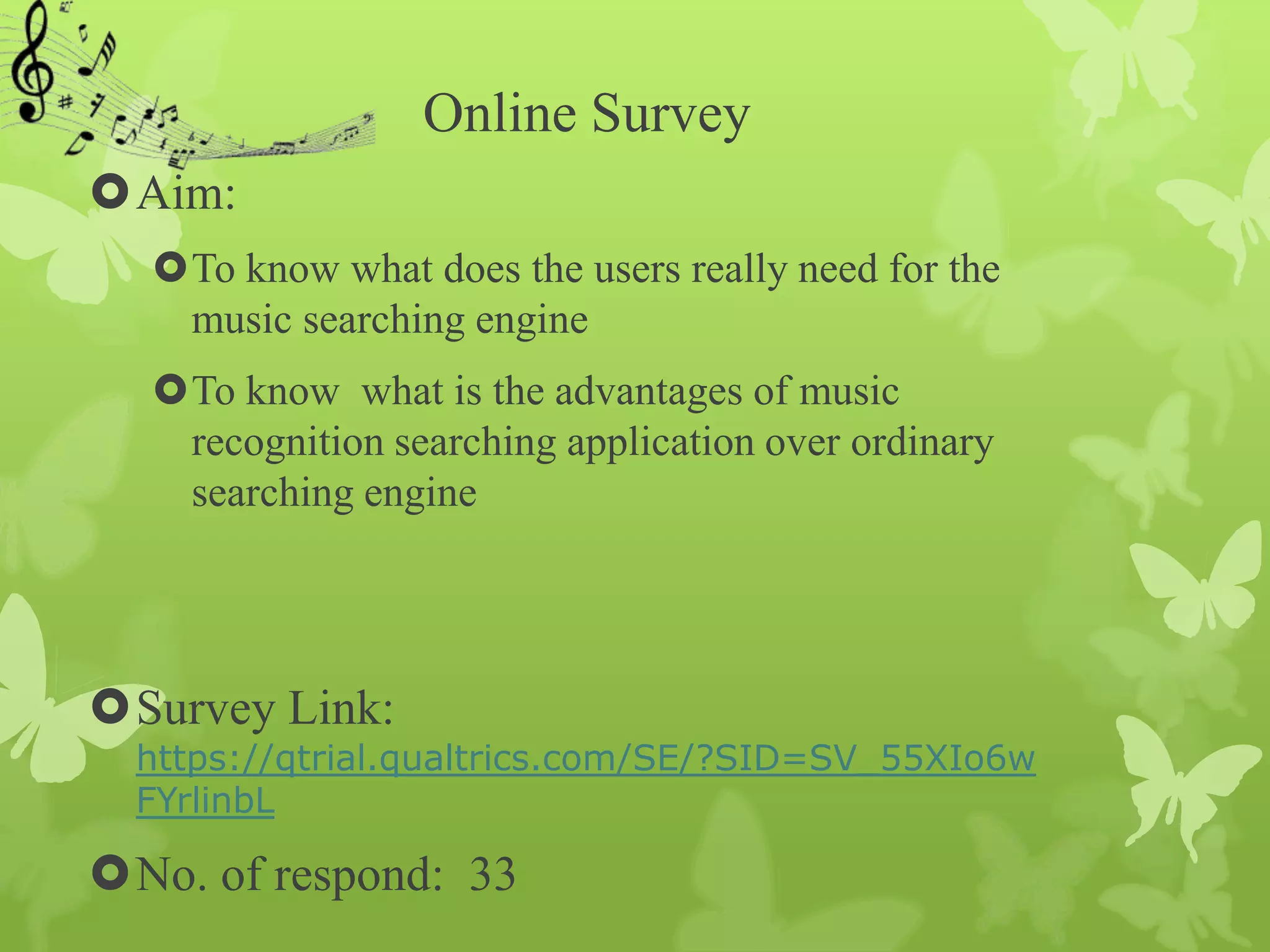 Online Survey
Aim:
  To know what does the users really need for the
   music searching engine
  To know what is the advantages of music
   recognition searching application over ordinary
   searching engine




Survey Link:
  https://qtrial.qualtrics.com/SE/?SID=SV_55XIo6w
  FYrlinbL

No. of respond: 33
 