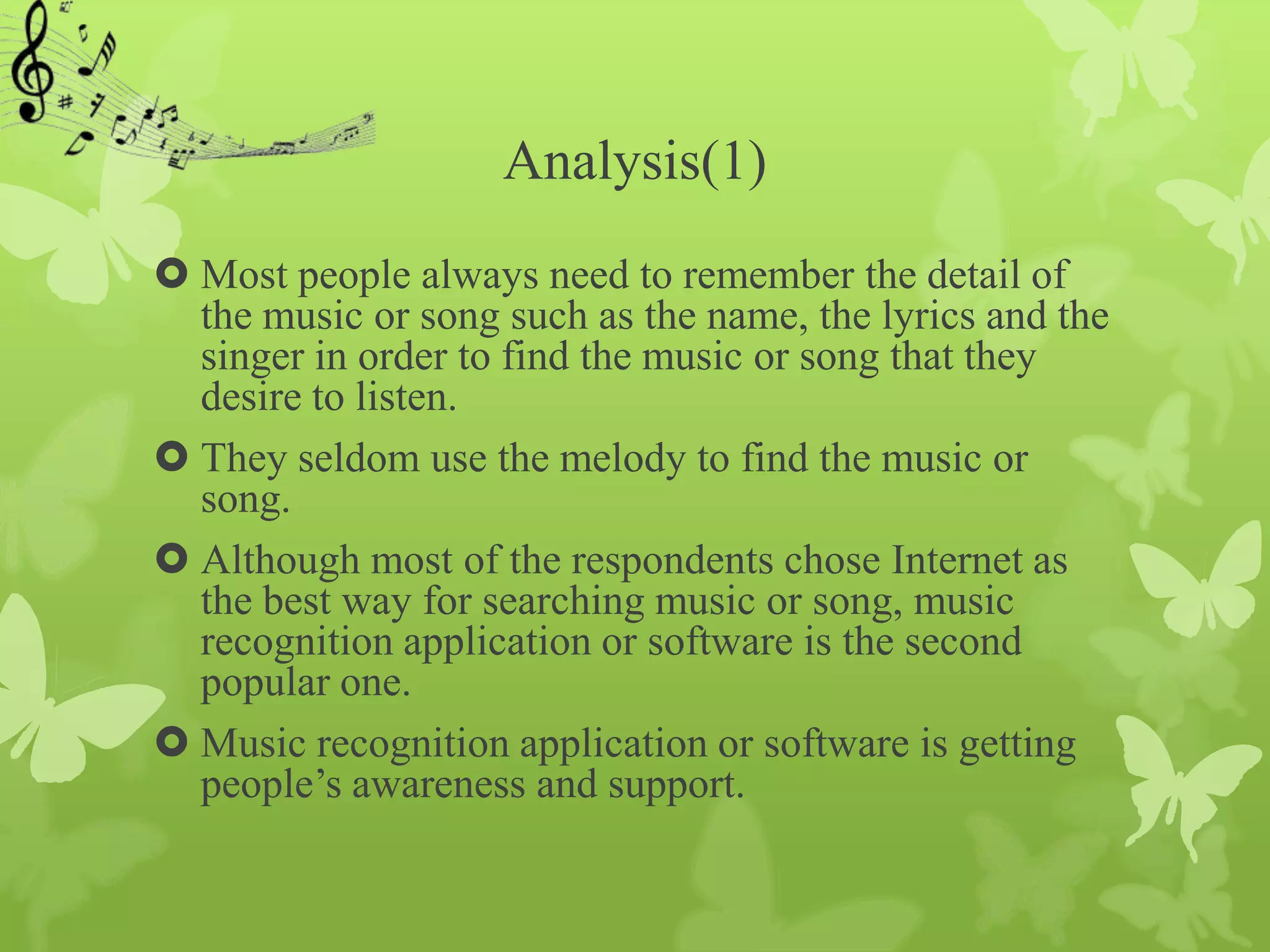 Analysis(1)
 Most people always need to remember the detail of
  the music or song such as the name, the lyrics and the
  singer in order to find the music or song that they
  desire to listen.
 They seldom use the melody to find the music or
  song.
 Although most of the respondents chose Internet as
  the best way for searching music or song, music
  recognition application or software is the second
  popular one.
 Music recognition application or software is getting
  people’s awareness and support.
 