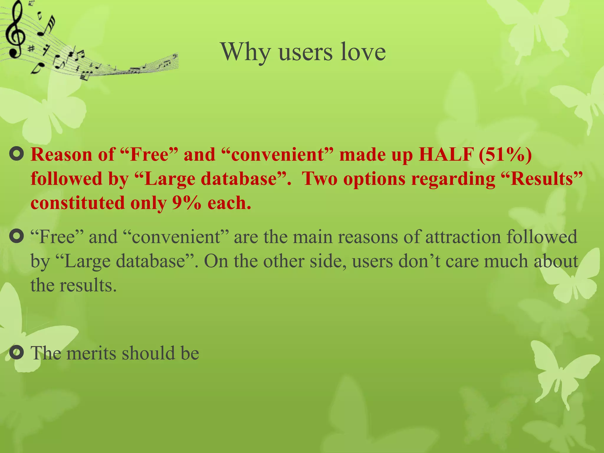 Why users love


 Reason of “Free” and “convenient” made up HALF (51%)
  followed by “Large database”. Two options regarding “Results”
  constituted only 9% each.
 “Free” and “convenient” are the main reasons of attraction followed
  by “Large database”. On the other side, users don’t care much about
  the results.


 The merits should be
 