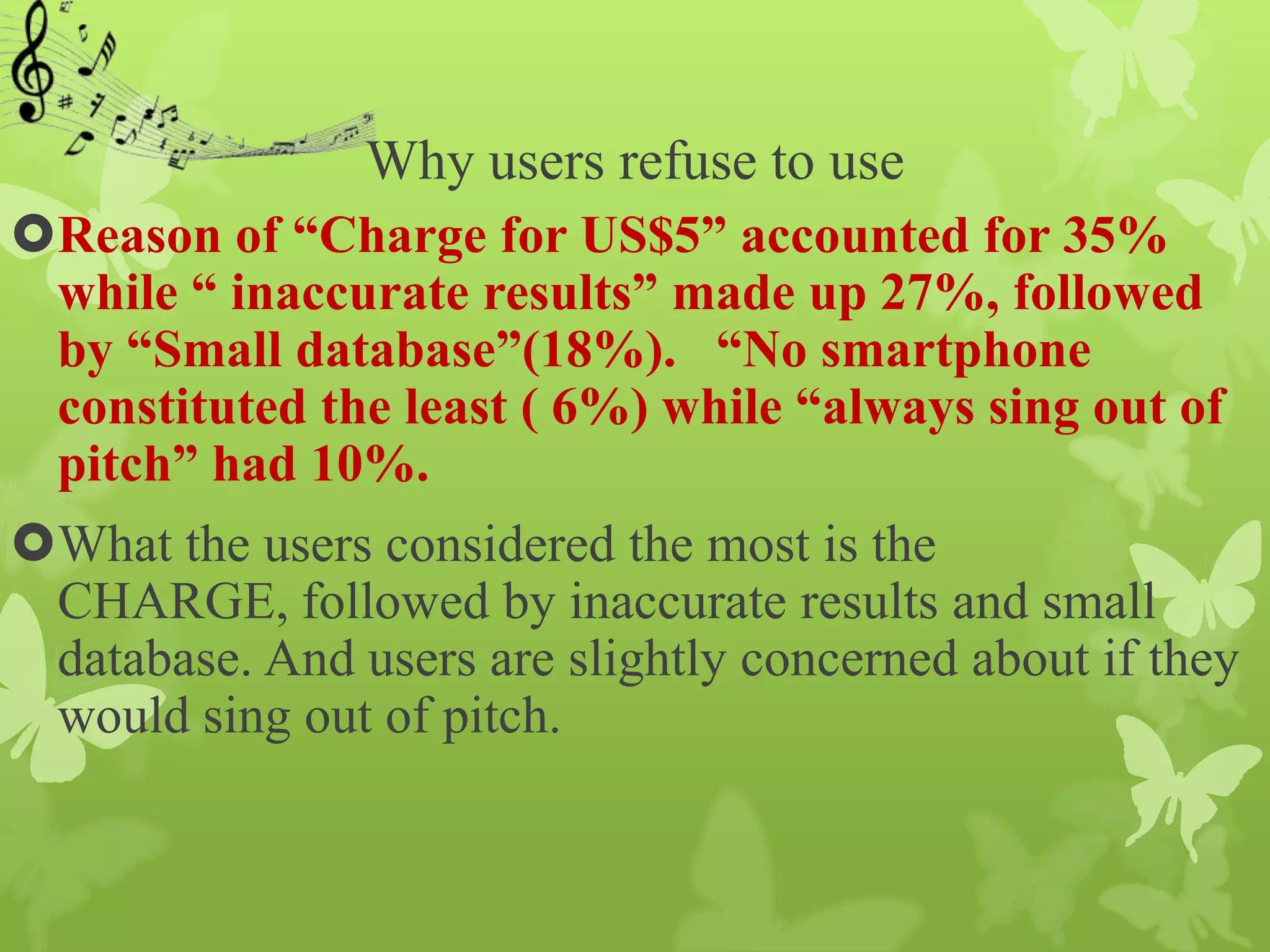 Why users refuse to use
Reason of “Charge for US$5” accounted for 35%
 while “ inaccurate results” made up 27%, followed
 by “Small database”(18%). “No smartphone
 constituted the least ( 6%) while “always sing out of
 pitch” had 10%.
What the users considered the most is the
 CHARGE, followed by inaccurate results and small
 database. And users are slightly concerned about if they
 would sing out of pitch.
 
